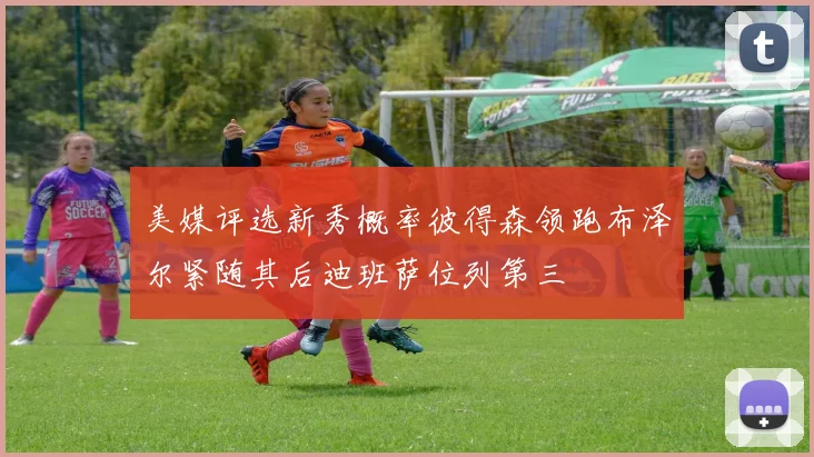 美媒评选新秀概率彼得森领跑布泽尔紧随其后迪班萨位列第三
