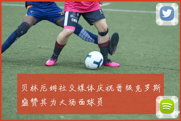 贝林厄姆社交媒体庆祝晋级克罗斯盛赞其为大场面球员