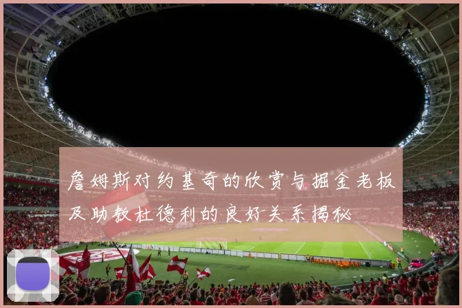 詹姆斯对约基奇的欣赏与掘金老板及助教杜德利的良好关系揭秘