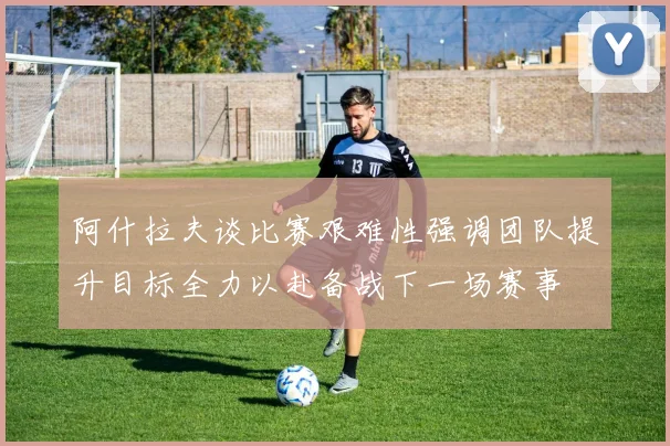 阿什拉夫谈比赛艰难性强调团队提升目标全力以赴备战下一场赛事