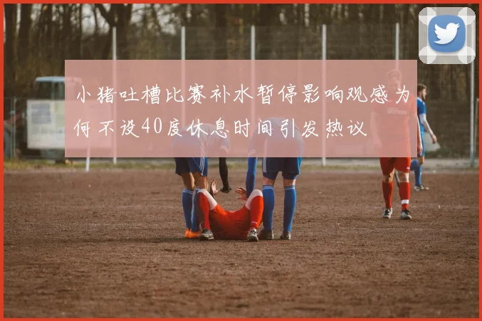 小猪吐槽比赛补水暂停影响观感为何不设40度休息时间引发热议