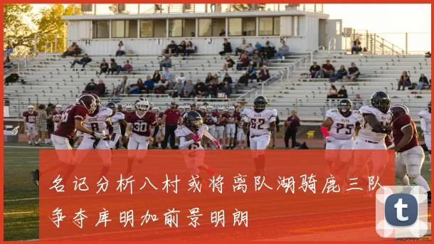名记分析八村或将离队湖骑鹿三队争夺库明加前景明朗