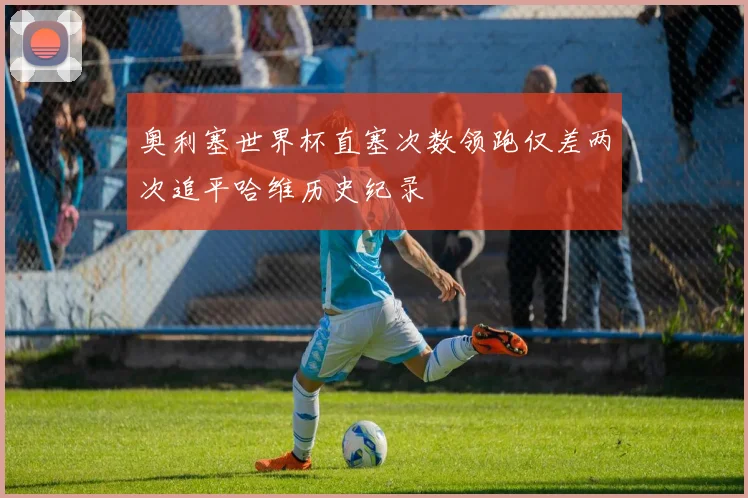 奥利塞世界杯直塞次数领跑仅差两次追平哈维历史纪录