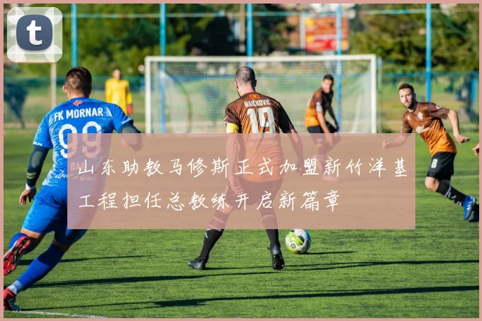 山东助教马修斯正式加盟新竹洋基工程担任总教练开启新篇章