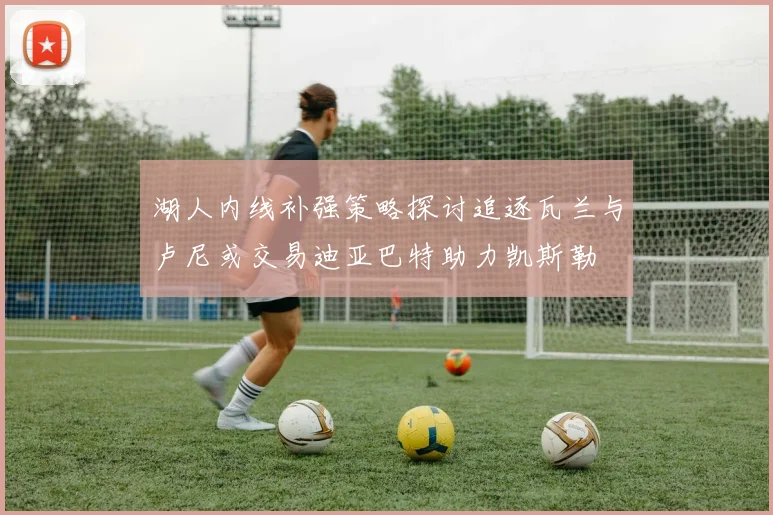 湖人内线补强策略探讨追逐瓦兰与卢尼或交易迪亚巴特助力凯斯勒