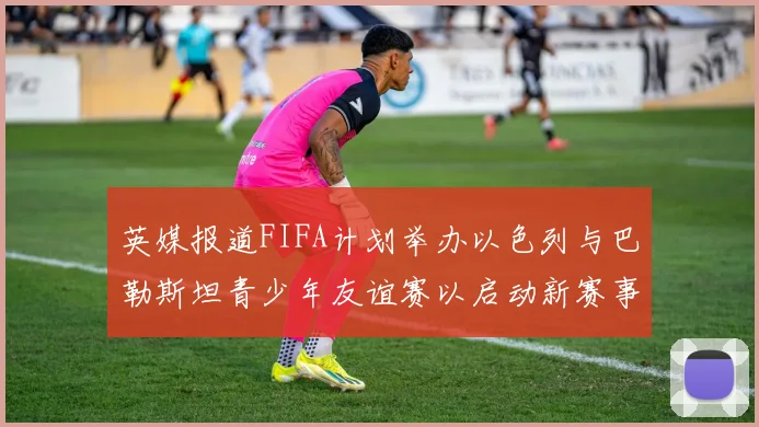 英媒报道FIFA计划举办以色列与巴勒斯坦青少年友谊赛以启动新赛事