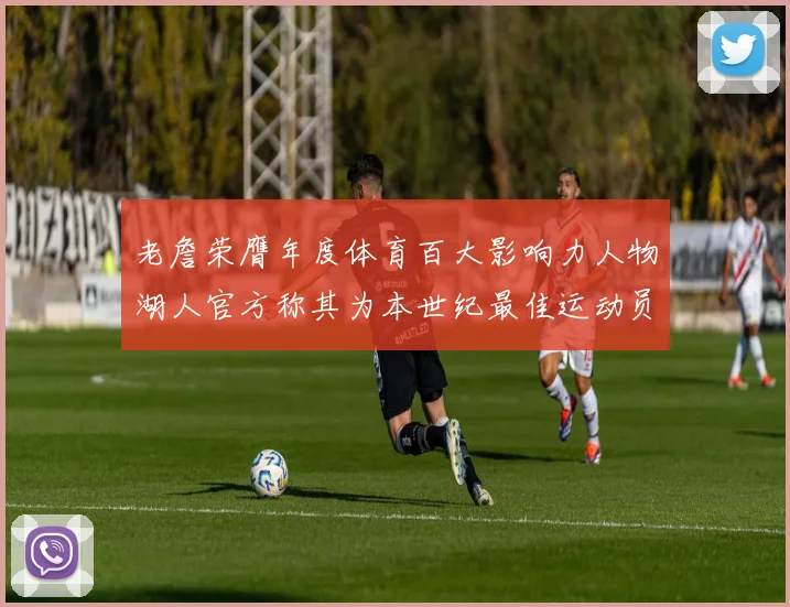 老詹荣膺年度体育百大影响力人物湖人官方称其为本世纪最佳运动员