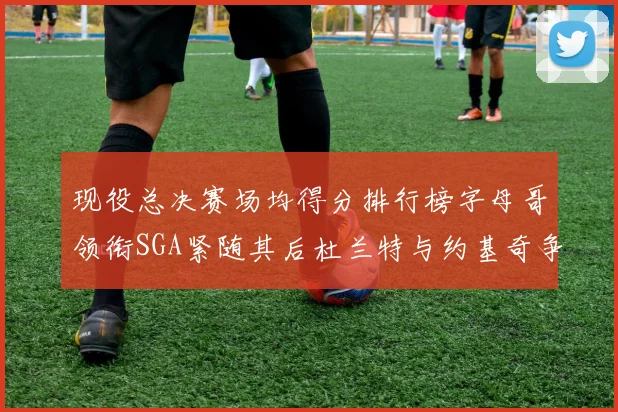 现役总决赛场均得分排行榜字母哥领衔SGA紧随其后杜兰特与约基奇争夺第三名