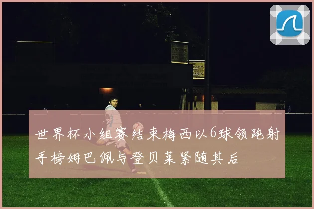 世界杯小组赛结束梅西以6球领跑射手榜姆巴佩与登贝莱紧随其后