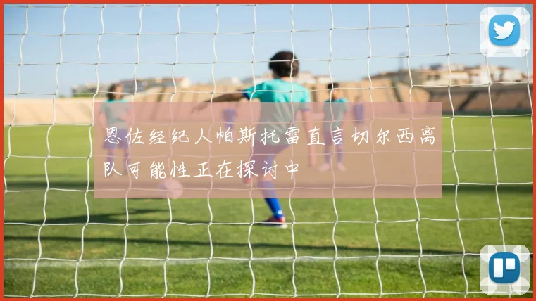 恩佐经纪人帕斯托雷直言切尔西离队可能性正在探讨中