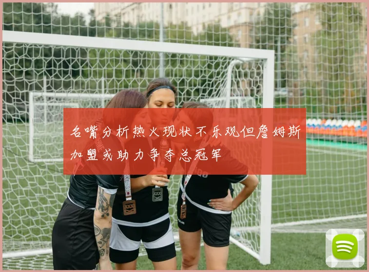 名嘴分析热火现状不乐观但詹姆斯加盟或助力争夺总冠军