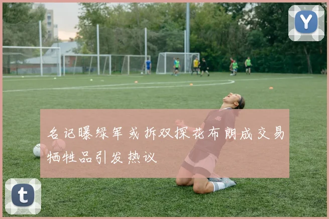 名记曝绿军或拆双探花布朗成交易牺牲品引发热议